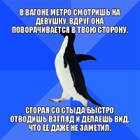 в вагоне метро смотришь на девушку. вдруг она поворачивается в твою сторону. сгорая со стыда быстро отводишь взгляд и делаешь вид, что ее даже не заметил.