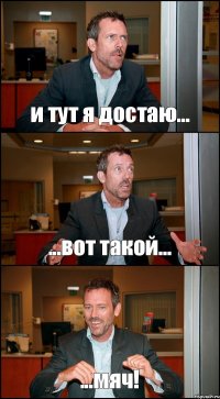 и тут я достаю... ...вот такой... ...мяч!