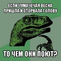 если чумачечая весна пришла и оторвала голову то чем они поют?