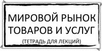 Мировой рынок товаров и услуг (тетрадь для лекций)