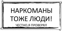 Наркоманы тоже люди! Честно,я проверял