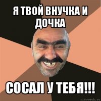 я твой внучка и дочка сосал у тебя!!!