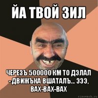 йа твой зил черезъ 500000 км то дэлал - движъка вшаталъ... эээ, вах-вах-вах