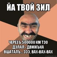 йа твой зил черезъ 500000 км тэо дэлал - движъка вшаталъ... эээ, вах-вах-вах