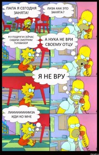 Папа я сегодня занята! Лиза как это занята? Я у Подруги сейчас сидим смотрим телевизор А НУКА НЕ ВРИ СВОЕМУ ОТЦУ Я НЕ ВРУ Лиииииииииза иди ко мне