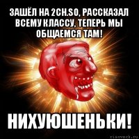 зашёл на 2ch.so, рассказал всему классу, теперь мы общаемся там! нихуюшеньки!