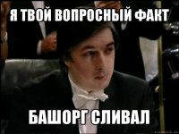 я твой вопросный факт башорг сливал