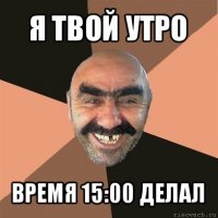 я твой утро время 15:00 делал