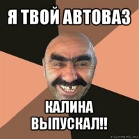 я твой автоваз калина выпускал!!