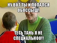 ну вот ты и попался обоссыш! теть тань я не специальноо!!