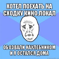 хотел поехать на сходку кино.локал обозвали нахлебником и я остался дома