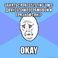 заняться facesitting'ом c двухсот килограмовой и грязной тян!? okay