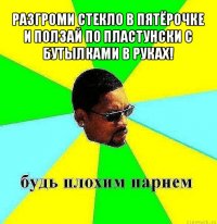 разгроми стекло в пятёрочке и ползай по пластунски с бутылками в руках! 