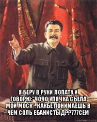 я беру в руки лопату и говорю:"чочо упячка съела мой моск", какбе понимаешь в чем соль ебанистыд??777сем