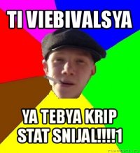 ti viebivalsya ya tebya krip stat snijal!!!1