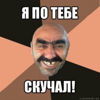 я по тебе скучал!