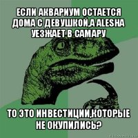 если аквариум остается дома с девушкой,а alesha уезжает в самару то это инвестиции,которые не окупились?