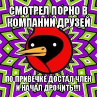 смотрел порно в компании друзей по привечке достал член
и начал дрочить!!1