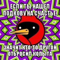 если ты нашел подкову на счастье, значит кто-то другой отбросил копыта