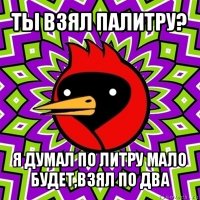 ты взял палитру? я думал по литру мало будет,взял по два