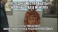 последнее место работы?
-я ррргаботал в мейглру что ты там делал?
накгручивал голоса. ргебята попить дайте...