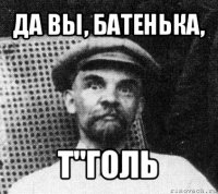 да вы, батенька, т"голь