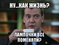 ну...как жизнь? лампочки все поменяли?