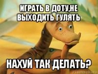 играть в доту,не выходить гулять нахуй так делать?