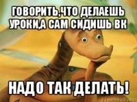 говорить,что делаешь уроки,а сам сидишь вк надо так делать!