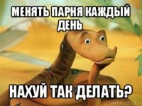 менять парня каждый день нахуй так делать?