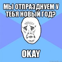 мы отпразднуем у тебя новый год? okay