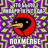 - что было 1 января 1876 года? - похмелье.