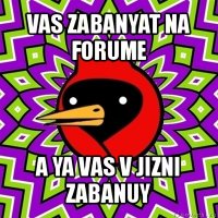 vas zabanyat na forume a ya vas v jizni zabanuy