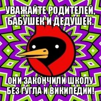 уважайте родителей, бабушек и дедушек. они закончили школу без гугла и википедии!