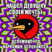 нашёл девушку своей мечты. вспомнил что наркоман. успокоился.