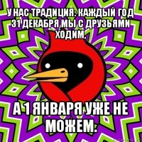 у нас традиция: каждый год 31 декабря мы с друзьями ходим, а 1 января уже не можем.