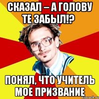 сказал – а голову те забыл!? понял, что учитель мое призвание