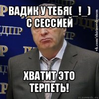 вадик у тебя(_!_) с сессией хватит это терпеть!