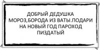 Добрый дедушка мороз,борода из ваты.подари на новый год пароход пиздатый 