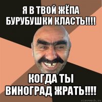 я в твой жёпа бурубушки класть!!! когда ты виноград жрать!!!