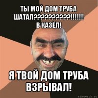 ты мой дом труба шатал???!!!
в казёл! я твой дом труба взрывал!