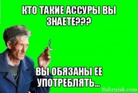 кто такие ассуры вы знаете??? вы обязаны ее употреблять...