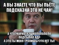 а вы знаете что вы пьёте подсказка это не чай! а что?наркота?школолололо подсыпал яд?
а это ты меня тролишь???а нет ты!