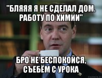 "бляяя я не сделал дом. работу по химии" бро не беспокойся, съебём с урока