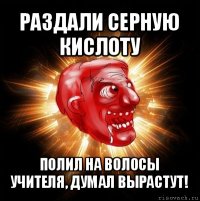 раздали серную кислоту полил на волосы учителя, думал вырастут!