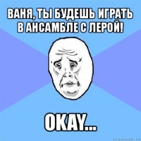 ваня, ты будешь играть в ансамбле с лерой! okay...