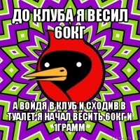 до клуба я весил 60кг а войдя в клуб и сходив в туалет я начал весить 60кг и 1грамм