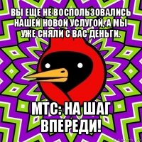 вы еще не воспользовались нашей новой услугой, а мы уже сняли с вас деньги. мтс: на шаг впереди!