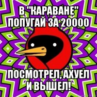 в "караване" попугай за 20000 посмотрел, ахуел и вышел!