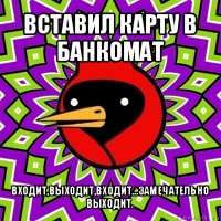 вставил карту в банкомат входит,выходит,входит...замечательно выходит.